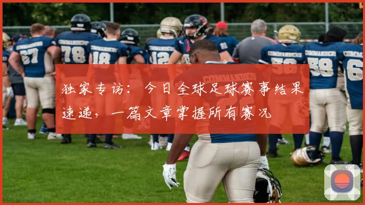 独家专访：今日全球足球赛事结果速递，一篇文章掌握所有赛况