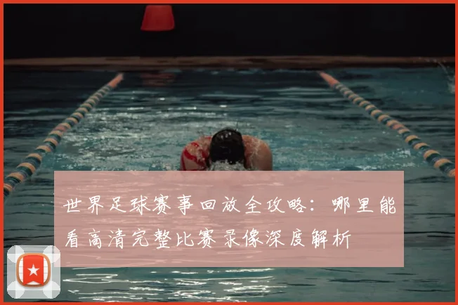 世界足球赛事回放全攻略：哪里能看高清完整比赛录像深度解析