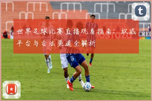 世界足球比赛直播观看指南：权威平台与合法渠道全解析