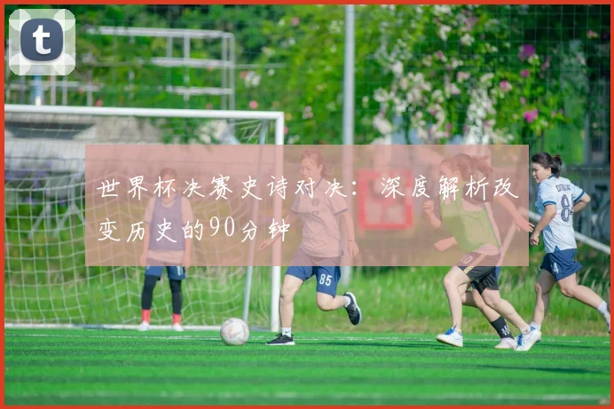 世界杯决赛史诗对决：深度解析改变历史的90分钟