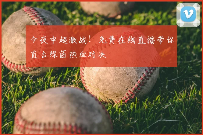今夜中超激战！免费在线直播带你直击绿茵热血对决